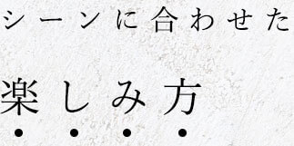 シーンに合わせた楽しみ方